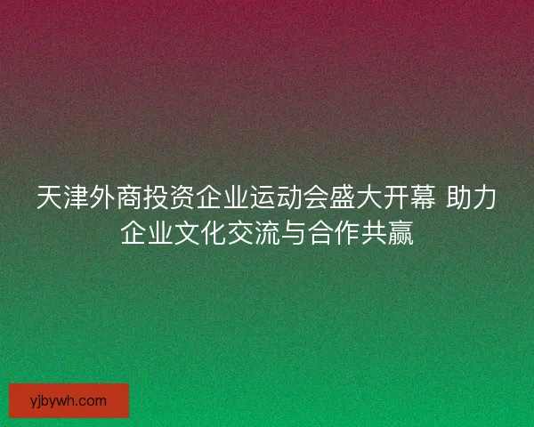 天津外商投资企业运动会盛大开幕 助力企业文化交流与合作共赢