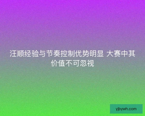 汪顺经验与节奏控制优势明显 大赛中其价值不可忽视